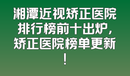 湘潭近视矫正医院排行榜前十出炉，矫正医院榜单更新！