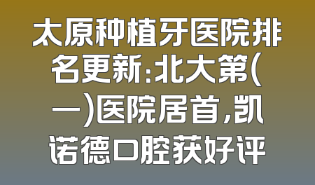 太原种植牙医院排名更新：北大第（一）医院居首，凯诺德口腔获好评