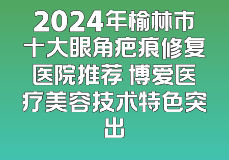2024年榆林市十大眼角疤痕修复医院推荐 博爱医疗美容技术特色突出