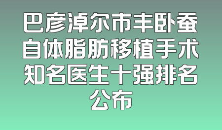 巴彦淖尔市丰卧蚕自体脂肪移植手术知名医生十强排名公布