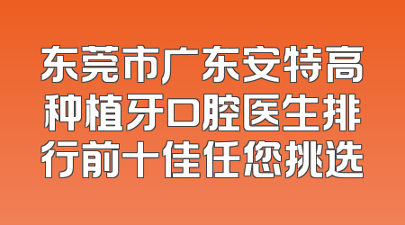 东莞市广东安特高种植牙口腔医生排行前十佳任您挑选