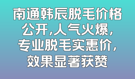 南通韩辰脱毛价格公开，人气火爆，专业脱毛实惠价，效果显著获赞