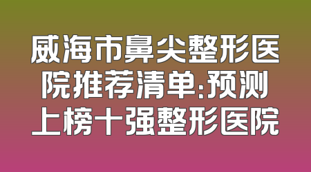 威海市鼻尖整形医院推荐清单：预测上榜十强整形医院