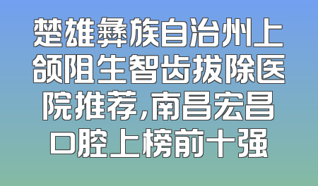 楚雄彝族自治州上颌阻生智齿拔除医院推荐，南昌宏昌口腔上榜前十强