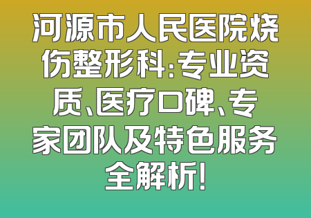 河源市人民医院烧伤整形科：专业资质、医疗口碑、专家团队及特色服务全解析！