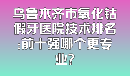 乌鲁木齐市氧化钴假牙医院技术排名：前十强哪个更专业？