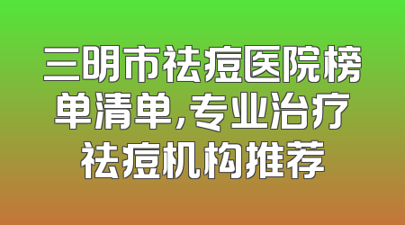 三明市祛痘医院榜单清单，专业治疗祛痘机构推荐