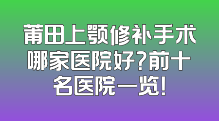 莆田上颚修补手术哪家医院好？前十名医院一览！