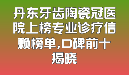 丹东牙齿陶瓷冠医院上榜专业诊疗信赖榜单，口碑前十揭晓
