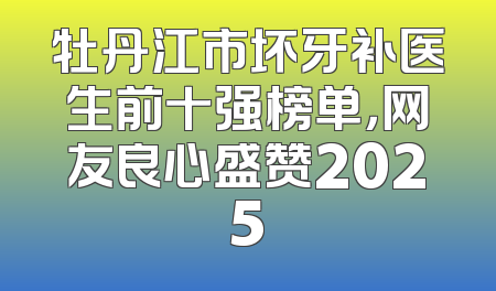 牡丹江市坏牙补医生前十强榜单，网友良心盛赞2025