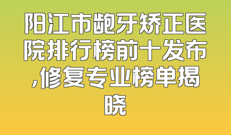 阳江市龅牙矫正医院排行榜前十发布，修复专业榜单揭晓