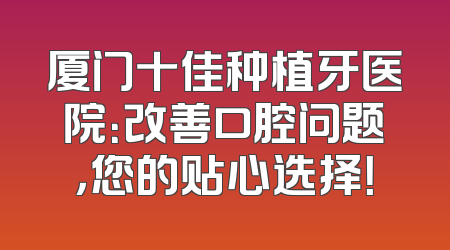 厦门十佳种植牙医院：改善口腔问题，您的贴心选择！