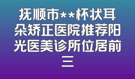 抚顺市**杯状耳朵矫正医院推荐阳光医美诊所位居前三