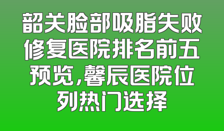 韶关脸部吸脂失败修复医院排名前五预览，馨辰医院位列热门选择