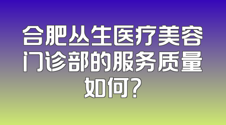 合肥丛生医疗美容门诊部的服务质量如何？