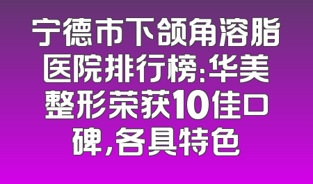 宁德市下颌角溶脂医院排行榜：华美整形荣获10佳口碑，各具特色