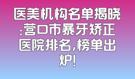 医美机构名单揭晓：营口市暴牙矫正医院排名，榜单出炉！