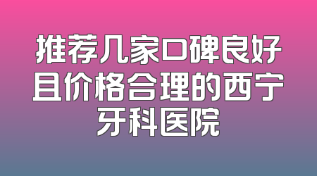 推荐几家口碑良好且价格合理的西宁牙科医院