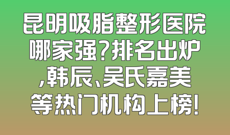 昆明吸脂整形医院哪家强？排名出炉，韩辰、吴氏嘉美等热门机构上榜！