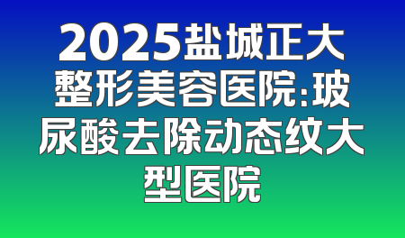 2025盐城正大整形美容医院：玻尿酸去除动态纹大型医院