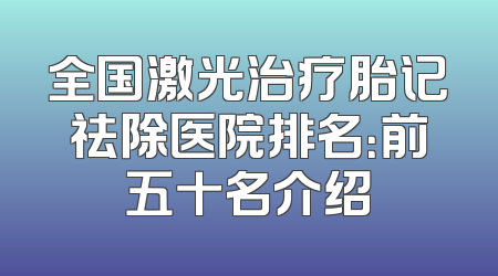 全国激光治疗胎记祛除医院排名：前五十名介绍