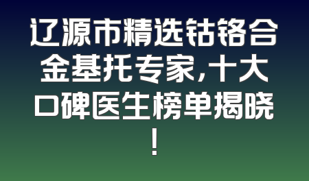 辽源市精选钴铬合金基托专家，十大口碑医生榜单揭晓！