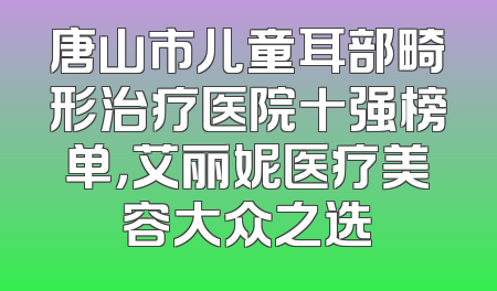 唐山市儿童耳部畸形治疗医院十强榜单，艾丽妮医疗美容大众之选