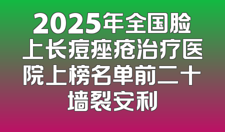 2025年全国脸上长痘痤疮治疗医院上榜名单前二十墙裂安利