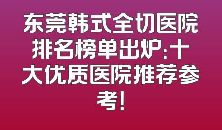 东莞韩式全切医院排名榜单出炉：十大优质医院推荐参考！