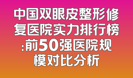 中国双眼皮整形修复医院实力排行榜：前50强医院规模对比分析