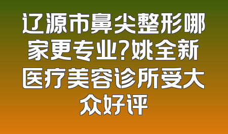 辽源市鼻尖整形哪家更专业？姚全新医疗美容诊所受大众好评