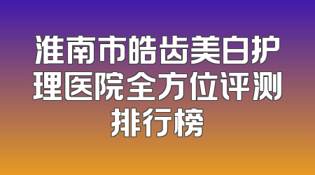 淮南市皓齿美白护理医院全方位评测排行榜