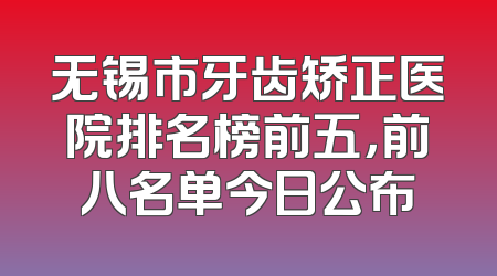 无锡市牙齿矫正医院排名榜前五，前八名单今日公布