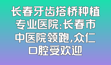 长春牙齿搭桥种植专业医院：长春市中医院领跑，众仁口腔受欢迎