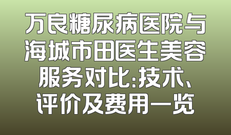 万良糖尿病医院与海城市田医生美容服务对比：技术、评价及费用一览