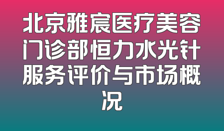 北京雅宸医疗美容门诊部恒力水光针服务评价与市场概况