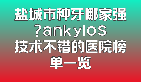 盐城市种牙哪家强？ankylos技术不错的医院榜单一览
