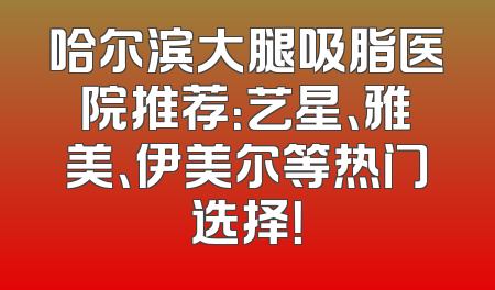 哈尔滨大腿吸脂医院推荐：艺星、雅美、伊美尔等热门选择！