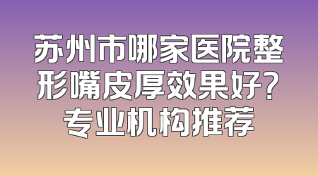 苏州市哪家医院整形嘴皮厚效果好？专业机构推荐