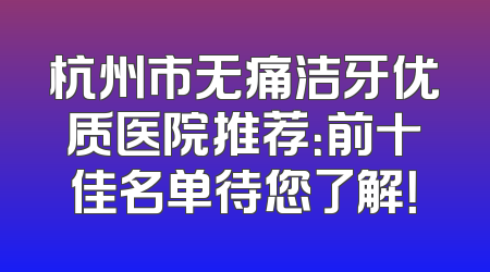 杭州市无痛洁牙优质医院推荐：前十佳名单待您了解！