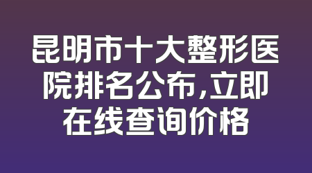 昆明市十大整形医院排名公布，立即在线查询价格
