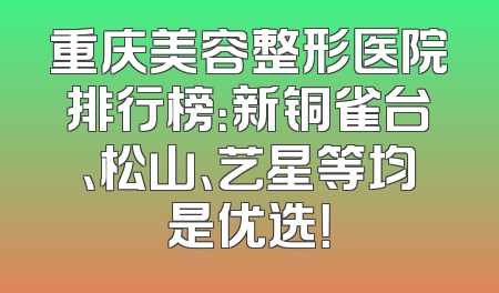 重庆美容整形医院排行榜：新铜雀台、松山、艺星等均是优选！