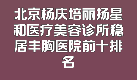 北京杨庆培丽扬星和医疗美容诊所稳居丰胸医院前十排名