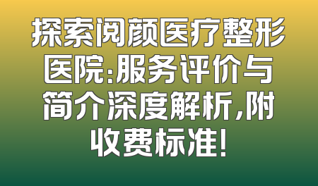 探索阅颜医疗整形医院：服务评价与简介深度解析，附收费标准！