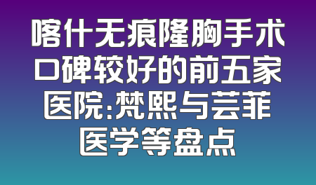 喀什无痕隆胸手术口碑较好的前五家医院：梵熙与芸菲医学等盘点