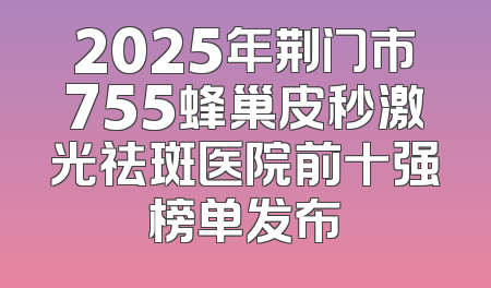 2025年荆门市755蜂巢皮秒激光祛斑医院前十强榜单发布