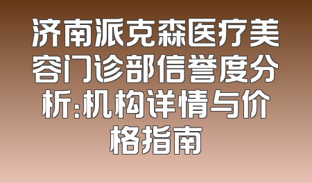 济南派克森医疗美容门诊部信誉度分析：机构详情与价格指南