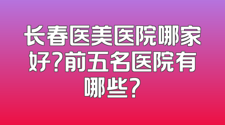 长春医美医院哪家好？前五名医院有哪些？