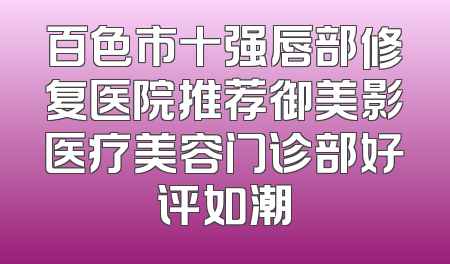 百色市十强唇部修复医院推荐御美影医疗美容门诊部好评如潮