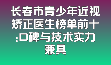 长春市青少年近视矫正医生榜单前十：口碑与技术实力兼具